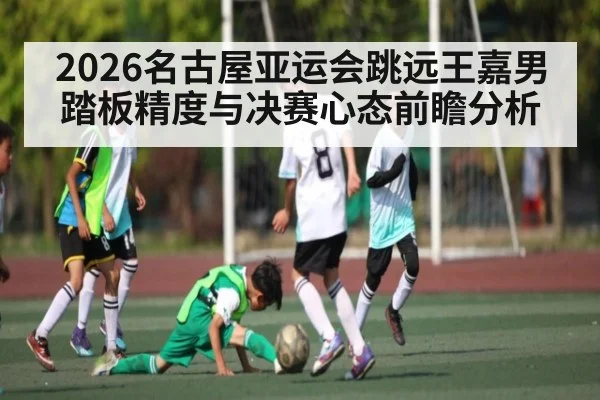 2026名古屋亚运会跳远王嘉男踏板精度与决赛心态前瞻分析